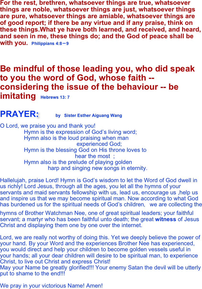 For the rest, brethren, whatsoever things are true, whatsoever things are noble, whatsoever things are just, whatsoever things are pure, whatsoever things are amiable, whatsoever things are of good report; if there be any virtue and if any praise, think on these things.What ye have both learned, and received, and heard, and seen in me, these things do; and the God of peace shall be with you.  Philippians 4:8－9                
                                                                                          
 
Be mindful of those leading you, who did speak to you the word of God, whose faith -- considering the issue of the behaviour -- be imitating  Hebrews 13: 7

PRAYER:        by  Sister Esther Aiguang Wang

O Lord, we praise you and thank you!
               Hymn is the expression of God’s living word;
               Hymn also is the loud praising when man           
                                                experienced God;
               Hymn is the blessing God on His throne loves to   
                                               hear the most  ;
               Hymn also is the prelude of playing golden       
                              harp and singing new songs in eternity. 

Hallelujah, praise Lord! Hymn is God’s wisdom to let the Word of God dwell in us richly! Lord Jesus, through all the ages, you let all the hymns of your servants and maid servants fellowship with us, lead us, encourage us ,help us and inspire us that we may become spiritual man. Now according to what God has burdened us for the spiritual needs of God’s children，we are collecting the hymns of Brother Watchman Nee, one of great spiritual leaders; your faithful servant; a martyr who has been faithful unto death; the great witness of Jesus Christ and displaying them one by one over the internet. 

Lord, we are really not worthy of doing this. Yet we deeply believe the power of your hand. By your Word and the experiences Brother Nee has experienced, you would direct and help your children to become golden vessels useful in your hands; all your dear children will desire to be spiritual man, to experience Christ, to live out Christ and express Christ! 
May your Name be greatly glorified!!! Your enemy Satan the devil will be utterly put to shame to the end!!!

We pray in your victorious Name! Amen!  

                                 