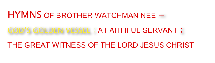 HYMNS OF BROTHER WATCHMAN NEE －
GOD’S GOLDEN VESSEL；A FAITHFUL SERVANT； 
THE GREAT WITNESS OF THE LORD JESUS CHRIST 