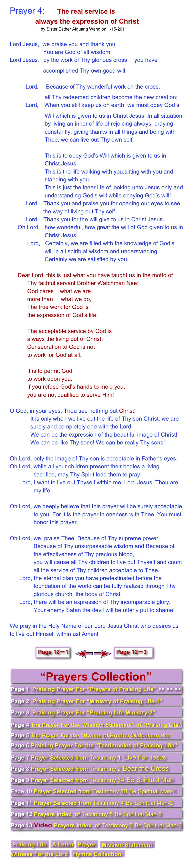 Prayer 4:      The real service is
                always the expression of Christ 
                          by Sister Esther Aiguang Wang on 1-15-2011

Lord Jesus,  we praise you and thank you. 
                     You are God of all wisdom. 
Lord Jesus，by the work of Thy glorious cross ，you have  
                     accomplished Thy own good will.    
                   
          Lord，  Because of Thy wonderful work on the cross, 
                      all Thy redeemed children become the new creation; 
          Lord， When you still keep us on earth, we must obey God’s  
                      Will which is given to us in Christ Jesus. In all situation  
                      by living an inner of life of rejoicing always, praying  
                      constantly, giving thanks in all things and being with  
                      Thee, we can live out Thy own self. 

                      This is to obey God’s Will which is given to us in                       Christ Jesus.  
                      This is the life walking with you,sitting with you and            
                      standing with you.   
                      This is just the inner life of looking unto Jesus only and  
                      understanding God’s will while obeying God’s will! 
          Lord,   Thank you and praise you for opening our eyes to see  
                     the way of living out Thy self.
          Lord,   Thank you for the will give to us in Christ Jesus. 
     Oh Lord,   how wonderful, how great the will of God given to us in  
                      Christ Jesus! 
           Lord,   Certainly, we are filled with the knowledge of God’s  
                      will in all spiritual wisdom and understanding.      
                      Certainly we are satisfied by you.

     Dear Lord, this is just what you have taught us in the motto of        
           Thy faithful servant Brother Watchman Nee:
           God cares    what we are 
           more than     what we do,
           The true work for God is 
           the expression of God’s life.

           The acceptable service by God is 
           always the living out of Christ.
           Consecration to God is not 
           to work for God at all.
           
           It is to permit God 
           to work upon you.
           If you refuse God’s hands to mold you,
           you are not qualified to serve Him!
O God, in your eyes, Thou see nothing but Christ! 
             It is only when we live out the life of Thy son Christ, we are  
             surely and completely one with the Lord.  
             We can be the expression of the beautiful image of Christ!              
             We can be like Thy sons! We can be really Thy sons!      

Oh Lord, only the image of Thy son is acceptable in Father’s eyes. 
Oh Lord, while all your children present their bodies a living  
               sacrifice, may Thy Spirit lead them to pray:
      Lord, I want to live out Thyself within me. Lord Jesus, Thou are     
               my life.

Oh Lord, we deeply believe that this prayer will be surely acceptable  
               to you. For it is the prayer in oneness with Thee. You must  
               honor this prayer.

Oh Lord, we  praise Thee. Because of Thy supreme power,  
               Because of Thy unsurpassable wisdom and Because of  
               the effectiveness of Thy precious blood,               you will cause all Thy children to live out Thyself and count        
               all the service of Thy children acceptable to Thee. 
      Lord, the eternal plan you have predestinated before the  
               foundation of the world can be fully realized through Thy  
               glorious church, the body of Christ. 
      Lord, there will be an expression of Thy incomparable glory.  
               Your enemy Satan the devil will be utterly put to shame!

We pray in the Holy Name of our Lord Jesus Christ who desires us to live out Himself within us! Amen!

               ￼   ￼ ￼ ￼    
 ￼
￼￼￼￼￼￼￼￼￼￼￼￼￼

￼￼￼￼￼￼